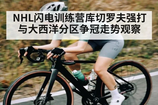 NHL闪电训练营库切罗夫强打与大西洋分区争冠走势观察 - KAIYUN SPORTS